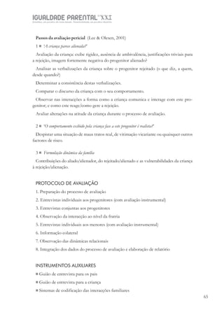 IGUALDADE PARENTALSÉC.
XXIGravidez, um projeto de nove meses . Parentalidade, um projeto vitalício
65
Passos da avaliação pericial (Lee & Olesen, 2001)
1  ‘A criança parece alienada?’
Avaliação da criança: exibe rigidez, ausência de ambivalência, justificações triviais para
a rejeição, imagem fortemente negativa do progenitor alienado?
Analisar as verbalizações da criança sobre o progenitor rejeitado (o que diz, a quem,
desde quando?)
Determinar a consistência destas verbalizações.
Comparar o discurso da criança com o seu comportamento.
Observar nas interacções a forma como a criança comunica e interage com este pro-
genitor; e como este reage/como gere a rejeição.
Avaliar alterações na atitude da criança durante o processo de avaliação.
2  ‘O comportamento exibido pela criança face a este progenitor é realista?’
Despistar uma situação de maus tratos real, de vitimação vicariante ou quaisquer outros
factores de risco.
3  Formulação dinâmica da família
Contribuições do aliado/alienador, do rejeitado/alienado e as vulnerabilidades da criança
à rejeição/alienação.
PROTOCOLO DE AVALIAÇÃO
1. Preparação do processo de avaliação
2. Entrevistas individuais aos progenitores (com avaliação instrumental)
3. Entrevistas conjuntas aos progenitores
4. Observação da interacção ao nível da fratria
5. Entrevistas individuais aos menores (com avaliação instrumental)
6. Informação colateral
7. Observação das dinâmicas relacionais
8. Integração dos dados do processo de avaliação e elaboração de relatório
INSTRUMENTOS AUXILIARES
 Guião de entrevista para os pais
 Guião de entrevista para a criança
 Sistemas de codificação das interacções familiares
 