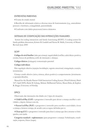 IGUALDADE PARENTALSÉC.
XXIGravidez, um projeto de nove meses . Parentalidade, um projeto vitalício
66
ENTREVISTAS PARENTAIS
 Exame do estado mental
 Recolha de informação relativa a diversas áreas de funcionamento (e.g., antecedentes
pessoais e familiares, conjugalidade, parentalidade)
 Confronto com dados processuais/outros elementos
SISTEMAS DE CODIFICAÇÃO DAS INTERACÇÕES FAMILIARES
System for coding interactions and family functioning (SCIFF): A coding system for
family problem discussions, Kristin M. Lindahl and Neena M. Malik, University of Miami.
Revised: June 2000
SCIFF
Códigos de nível familiar (mãe-pai-criança): negatividade/conflito; calor/afecto positivo;
coesão; foccus do problema; estilo de interacção e alianças.
Códigos diáticos (conjugais): comunicação parental.
Códigos individuais
Pais: regulação afectiva (rejeição/invalidação, suporte emocional, triangulação, coerção,
retraimento).
Criança: estado afectivo (raiva, tristeza, afecto positivo) e comportamento (retraimento
e oposição/desafio).
Manual for the Dyadic Parent-Child Interaction Coding System (Third Edition), Draft
3.07 (April 2009), Sheila M. Eyberg, Melanie McDiarmid Nelson, Maura Duke, & Stephen
R. Boggs (University of Florida).
DPICS
Observação das interacções das díades em 3 tipos de situações:
 Child Led Play (CLP): o progenitor é instruído para deixar a criança escolher a acti-
vidade e, depois, brincar com ela.
 Parent Led Play (PLP): o progenitor é instruído para escolher a actividade e levar
a criança a brincar consigo, de acordo com as regras definidas por si.
 Clean-up (CU): o progenitor é instruído para dizer à criança que deve arrumar os brin-
quedos, sem ajuda.
Categorias standard e suplementares (para progenitor e criança): Verbalização, vocali-
zação, resposta, físicas (toque).
 