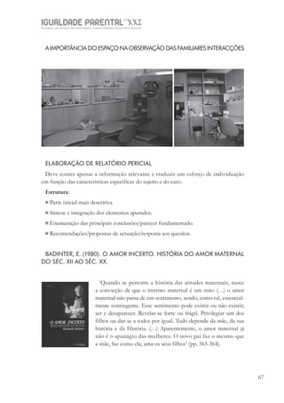 IGUALDADE PARENTALSÉC.
XXIGravidez, um projeto de nove meses . Parentalidade, um projeto vitalício
67
A IMPORTÂNCIA DO ESPAÇO NA OBSERVAÇÃO DAS FAMILIARES INTERACÇÕES
ELABORAÇÃO DE RELATÓRIO PERICIAL
Deve conter apenas a informação relevante e traduzir um esforço de individuação
em função das características específicas do sujeito e do caso.
Estrutura:
 Parte inicial mais descritiva
 Síntese e integração dos elementos apurados.
 Enumeração das principais conclusões/parecer fundamentado.
 Recomendações/propostas de actuação/resposta aos quesitos.
BADINTER, E. (1980). O AMOR INCERTO. HISTÓRIA DO AMOR MATERNAL
DO SÉC. XII AO SÉC. XX.
‘Quando se percorre a história das atitudes maternais, nasce
a convicção de que o instinto maternal é um mito (…) o amor
maternal não passa de um sentimento, sendo, como tal, essencial-
mente contingente. Esse sentimento pode existir ou não existir;
ser e desaparecer. Revelar-se forte ou frágil. Privilegiar um dos
filhos ou dar-se a todos por igual. Tudo depende da mãe, da sua
história e da História. (…) Aparentemente, o amor maternal já
não é o apanágio das mulheres. O novo pai faz o mesmo que
a mãe, faz como ela, ama os seus filhos’ (pp. 363-364).
 