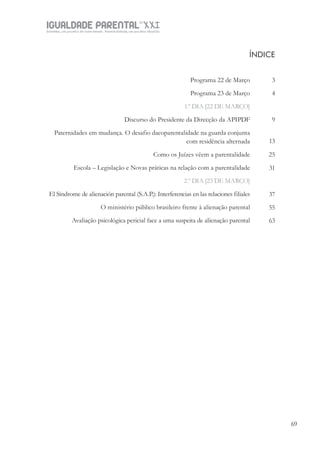 IGUALDADE PARENTALSÉC.
XXIGravidez, um projeto de nove meses . Parentalidade, um projeto vitalício
6969
Programa 22 de Março
Programa 23 de Março
1.º DIA [22 DE MARÇO]
Discurso do Presidente da Direcção da APIPDF
Paternidades em mudança. O desafio dacoparentalidade na guarda conjunta
com residência alternada
Como os Juízes vêem a parentalidade
Escola – Legislação e Novas práticas na relação com a parentalidade
2.º DIA [23 DE MARÇO]
El Síndrome de alienación parental (S.A.P.): Interferencias en las relaciones filiales
O ministério público brasileiro frente à alienação parental
Avaliação psicológica pericial face a uma suspeita de alienação parental
ÍNDICE
3
4
9
13
25
31
37
55
63
 