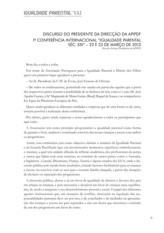 IGUALDADE PARENTALSÉC.
XXIGravidez, um projeto de nove meses . Parentalidade, um projeto vitalício
99
DISCURSO DO PRESIDENTE DA DIRECÇÃO DA APIPDF
Iª CONFERÊNCIA INTERNACIONAL “IGUALDADE PARENTAL
SÉC. XXI” – 22 E 23 DE MARÇO DE 2012
Ricardo Simões [Presidente da APIPDF]
Bom dia a todos e todas.
Em nome da Associação Portuguesa para a Igualdade Parental e Direito dos Filhos
quero em primeiro lugar agradecer a presença:
– Ao Sr. Presidente da C.M. de Évora, José Ernesto de Oliveira
– De todos os conferencistas, permitindo-me saudar em particular aqueles que a partir
dos respectivos países tiveram a amabilidade de se deslocar até nós, como é o caso Dr. José
Aguilar Cuenca, à Srª Magistrada de Minas Gerais (Brasil) Raquel de Souza, e ao companheiro
Joe Egan da Plataform Europeia de Pais.
Quero ainda agradecer às diferentes entidades e empresas que de uma forma ou de outra,
tornam possível a realização desta conferência.
Por último, quero ainda expressar o nosso agradecimento a todos os participantes que
aqui estão.
A Associação tem como princípio programático a igualdade parental como forma
de garantir o livre, saudável e continuado convívio das nossas crianças e jovens com ambos
os progenitores.
Assim, esta conferência tem como objectivo debater a temática da Igualdade Parental
e da Guarda Partilhada (que em determinados momentos significou simbolicamente
o mesmo), a qual tem andado alheada da reflexão académica, dos profissionais da justiça
e outros que lidam com estas matérias, ao contrário de outros países, como a Australia,
a Inglaterra , Canadá, Dinamarca, França, Áustria e alguns estados dos EUA, onde a dis-
cussão pública tem trazido bons resultados, criando factores facilitadores para as crianças
e jovens, no convívio com os seus pais e restante família alargada, a partir das situações
de divórcio ou separação dos progenitores.
A discussão pública, aberta e sã em favor da igualdade de direitos e deveres dos pais
em relação às crianças, é pois necessária e desejável em favor de crianças mais equilibra-
das, de modo a assegurar o seu desenvolvimento pessoal e social. O papel dos diferentes
agentes institucionais que, em situações de conflito, interveêm na regulação das res-
ponsabilidades parentais deve ser por isso, o de conciliador e de mediador na aproxima-
ção das crianças e jovens aos pais separados e não um factor que maximize a exclusão
de um dos progenitores em favor do outro.
 