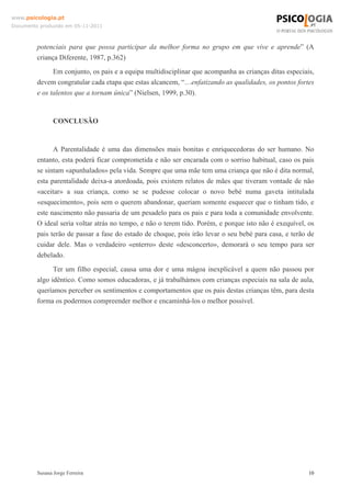 www.psicologia.pt
Documento produzido em 05-11-2011

potenciais para que possa participar da melhor forma no grupo em que vive e aprende” (A
criança Diferente, 1987, p.362)
Em conjunto, os pais e a equipa multidisciplinar que acompanha as crianças ditas especiais,
devem congratular cada etapa que estas alcancem, “…enfatizando as qualidades, os pontos fortes
e os talentos que a tornam única” (Nielsen, 1999, p.30).

CONCLUSÃO

A Parentalidade é uma das dimensões mais bonitas e enriquecedoras do ser humano. No
entanto, esta poderá ficar comprometida e não ser encarada com o sorriso habitual, caso os pais
se sintam «apunhalados» pela vida. Sempre que uma mãe tem uma criança que não é dita normal,
esta parentalidade deixa-a atordoada, pois existem relatos de mães que tiveram vontade de não
«aceitar» a sua criança, como se se pudesse colocar o novo bebé numa gaveta intitulada
«esquecimento», pois sem o querem abandonar, queriam somente esquecer que o tinham tido, e
este nascimento não passaria de um pesadelo para os pais e para toda a comunidade envolvente.
O ideal seria voltar atrás no tempo, e não o terem tido. Porém, e porque isto não é exequível, os
pais terão de passar a fase do estado de choque, pois irão levar o seu bebé para casa, e terão de
cuidar dele. Mas o verdadeiro «enterro» deste «desconcerto», demorará o seu tempo para ser
debelado.
Ter um filho especial, causa uma dor e uma mágoa inexplicável a quem não passou por
algo idêntico. Como somos educadoras, e já trabalhámos com crianças especiais na sala de aula,
queríamos perceber os sentimentos e comportamentos que os pais destas crianças têm, para desta
forma os podermos compreender melhor e encaminhá-los o melhor possível.

Susana Jorge Ferreira

10

 