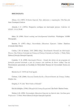 www.psicologia.pt
Documento produzido em 05-11-2011

BIBLIOGRAFIA

Afonso, J.A. (1997). O Ensino Especial. Pais, deficientes e organizações. Vila Nova de
Gaia: Estratégais Criativas.
Almeida, I. C. (1997a). Perspectiva ecológica em intervenção precoce. Cadernos do
CEACF, 13-14, 29-40.

Baker, B. (1989). Parent training and developmental disabilities. Washington: AAMR
Monographs.
Bautista, R. (1997) (Org.). Necessidades Educativas Especiais. Lisboa: Dinalivro
(Colecção Saber Mais).
Correia, L.M. & Serrano, A.M. (2002) (Org.). Envolvimento Parental em Intervenção
Precoce. Das Práticas Centradas na Criança às Práticas Centradas na Família.- 2. Porto: Porto
Editora (Colecção Educação Especial).
Coutinho; T. B. (1999). Intervenção Precoce - Estudo dos efeitos de um programa de
formação parental destinado a pais de crianças com síndroma de Down. Lisboa: Tese de
Doutoramento apresentada na Faculdade de Motricidade Humana da Universidade Técnica de
Lisboa.
Decreto-Lei nº. 319/91 de 23 de Agosto.
Fontaine, A.M. (2000). Parceria Familia-Escola e Desenvolvimento da Criança. Lisboa:
Edições Asa.
Kingsley, E. P. (s/d). “Bem-Vindos à Holanda”.
Kirk & Gallagher. (1996). Educação da Criança Excepcional. São Paulo: Martins Fontes.
Nielsen, L.B. (1999). Necessidades Educativas Especiais na Sala de Aula. Um Guia para
Professores - 3. Porto: Porto Editora (Colecção Educação Especial).

Susana Jorge Ferreira

11

 
