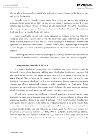 www.psicologia.pt
Documento produzido em 05-11-2011

são portadores de uma qualquer deficiência ou handicap, independentemente da altura em que
esta notícia é transmitida.
Contudo, nesta investigação, iremos apenas focar os pais que recebem essa notícia no
momento do nascimento do seu bebé, ou logo após os primeiros exames ao mesmo. É preciso
salientar que, maioria das vezes, os problemas que são diagnosticados logo após o nascimento,
são mais graves que os demais. Estamos a referir-nos a Paralisias Cerebrais, Microcefalias,
Síndrome de Down, Espinha Bífida, entre outros.
Iremos inicialmente explicar como surgiu a educação de infância, apenas para situarmos
desde que altura é que se coloca crianças com NEE em escolas. Depois tentaremos de forma não
muito exaustiva, explicar o conceito de NEE e só nos imiscuiremos na temática da Parentalidade
após estes dois pontos que atrás referimos. Todo este trabalho, tenta ser posto em prática segundo
a visão dos pais, as ideias e sentimentos que têm face a um filho com necessidades educativas
especiais.
Usaremos pontualmente o termo «criança especial» / «criança diferente» para denominar as
crianças que são portadoras de NEE, embora este último termo seja o mais correcto e adequado.

O Surgimento da Educação de Infância
A criação de Instituições para acolher crianças evidenciou-se com o início da revolução
industrial, como resultado da enorme mobilização de mão-de-obra feminina que esta gerou. Foi
por esta altura que se começou a pensar na forma mais fácil de se encontrar um lugar para se
poder deixar os filhos ao longo do dia, não sendo valorizado naquela altura, o facto de estas
instituições trazerem ou não algum benefício para os mais novos. O mais importante era estarem
vigiados por alguém responsável enquanto as mães trabalhavam. As funcionárias destas
instituições de mero acolhimento funcionavam como vigilantes, não sendo enaltecida qualquer
atitude educativa e pedagógica que estas pudessem ter para com os mais novos
Só mais tarde começou a ser explorado o potencial educativo e pedagógico destas novas
instituições criadas para as crianças, tendo sido Froebel o primeiro pedagogo a intitular estes
espaços de cuidados infantis, como jardim-de-infância. Froebel, metaforicamente falando, veio
dizer que as crianças seriam as várias partes que compõem um jardim e que quem cuidava delas
– educador – seria o jardineiro, que ao regá-las contribuiriam para o seu crescimento e
desenvolvimento. Então, para este pedagogo, as crianças eram “… flores num jardim, que
floresciam se devidamente tratadas” (Spodeck, 1998, p.17), tendo o nome jardim-de-infância,
derivado desta metáfora. É preciso salientar que “…já antes dele, e muito tempo antes, se tinha
reconhecido a necessidade e importancia da influencia educativa nos primeiros periodos da

Susana Jorge Ferreira

2

 