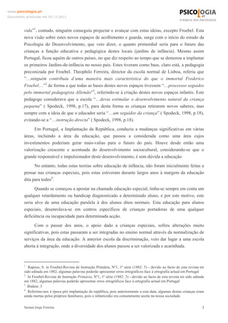 www.psicologia.pt
Documento produzido em 05-11-2011

vida”1, contudo, ninguém conseguiu projectar e avançar com estas ideias, excepto Froebel. Esta
nova visão sobre estes novos espaços de acolhimento e guarda, surge com o início do estudo da
Psicologia do Desenvolvimento, que veio dizer, o quanto primordial seria para o futuro das
crianças a função educativa e pedagógica destes locais (jardins de infância). Mesmo assim
Portugal, ficou aquém de outros países, no que diz respeito ao tempo que se demorou a implantar
os primeiros Jardins-de-infância no nosso país. Estes tiveram como base, claro está, a pedagogia
preconizada por Froebel. Theophilo Ferreira, director da escola normal de Lisboa, referiu que
”…ninguém contribuiu d`uma maneira mais característica do que o immortal Frederico
Froebel…”2 de forma a que todas as bases destes novos espaços tivessem “…processos seguidos
pelo immortal pedagogista Allemão”3, referindo-se à criação destes novos espaços infantis. Este
pedagogo considerava que a escola “…devia estimular o desenvolvimento natural da criança
pequena” ( Spodeck, 1998, p.17), para desta forma as crianças retirarem novos saberes, mas
sempre com a ideia de que o educador seria “…um seguidor da criança” ( Spodeck, 1998, p.18),
evitando-se a “…instrução directa” ( Spodeck, 1998, p.18).
Em Portugal, a Implantação da República, conduziu a mudanças significativas em várias
áreas, incluindo a área da educação, que passou a considerada como uma área cujos
investimentos poderiam gerar mais-valias para o futuro do país. Houve desde então uma
valorização crescente e acentuada do desenvolvimento sociocultural, considerando-se que o
grande responsável e impulsionador deste desenvolvimento, é sem dúvida a educação.
No entanto, todas estas teorias sobre educação de infância, não foram inicialmente feitas a
pensar nas crianças especiais, pois estas estiveram durante largos anos à margem da educação
dita para todos4.
Quando se começou a apostar na chamada educação especial, tinha-se sempre em conta um
qualquer retardamento ou handicap diagnosticado a determinado aluno, e por este motivo, este
seria alvo de uma educação paralela à dos alunos ditos normais. Esta educação para alunos
especiais, desenrolava-se em centros específicos de crianças portadoras de uma qualquer
deficiência ou incapacidade para determinada acção.
Com o passar dos anos, o apoio dado a crianças especiais, sofreu alterações muito
significativas, pois estas passaram a ser integradas no ensino normal através da normalização de
serviços da área da educação. A anterior escola da discriminação, veio dar lugar a uma escola
aberta à integração, onde a diversidade dos alunos passou a ser valorizada e acarinhada.

1

Raposo, S. in Froebel-Revista de Instrução Primária, Nº1, 1ª série (1882: 5) - devido ao facto de esta revista ter
sido editada em 1882, algumas palavras poderão apresentar erros ortográficos face à ortografia actual em Portugal
2
In Froebel-Revista de Instrução Primária, Nº1, 1ª série (1882: 3) - devido ao facto de esta revista ter sido editada
em 1882, algumas palavras poderão apresentar erros ortográficos face à ortografia actual em Portugal
3
Ibidem: 3
4
Referimo-nos à época pós implantação da república, pois anteriormente a esta data, algumas destas crianças eram
ainda mortas pelos próprios familiares, pois o infanticídio era comummente aceite na nossa sociedade.
Susana Jorge Ferreira

3

 