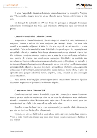 www.psicologia.pt
Documento produzido em 05-11-2011

O termo Necessidades Educativas Especiais, surge pela primeira vez no relatório Warnock
em 1978, passando a integrar as novas leis de educação que se fizeram posteriormente a esta
data.
Em Portugal, foi publicado em 1991 um decreto-lei que regula a integração de crianças
deficientes no ensino regular, data desde a qual esta matéria está legislada e está a ser aplicada na
prática.

Conceito de Necessidade Educativa Especial
Sempre que se fala em Necessidade Educativa Especial, ou em NEE como comummente é
designada, estamos a utilizar um termo designado por Warnock Report. Este autor veio
amplificar o conceito subjacente à ideia de educação especial, ao adicionar-lhe o termo
necessidade. Então, todas as deficiências ou dificuldades de aprendizagem, são enquadradas nas
necessidades educativas especiais. Desta forma, não estamos unicamente a falar de crianças que
têm problemas cognitivos, motores, e outros, nem se estes são graves, moderados ou ligeiros,
mas também de crianças que simplesmente apresentem dificuldades na aquisição das
aprendizagens. Existem ainda muitas crianças com famílias multi-problemáticas, por exemplo, e
as suas aprendizagens ficam comprometidas, podendo ser por esse motivo consideradas crianças
com necessidades educativas especiais. Um aluno é abrangido por este termo quando, apresenta
dificuldades de aprendizagem, comparativamente a outros alunos da mesma idade, ou então se
apresentar uma qualquer deficiência motora, cognitiva, social, sensorial, ou uma associação
destas dificuldades.
Neste trabalho de investigação, daremos apenas ênfase a necessidades educativas especiais
decorrentes do processo de gravidez ou do momento do parto.

O Nascimento de um Filho com NEE
Quando um casal está à espera de um bebé, cogita 1001 coisas sobre o mesmo. Pensam se
querem que seja menina ou menino, que nome vai ter, o que lhe vão comprar, a que vão brincar
com ele, e tantas outras coisas. No entanto, entre todas estas reflexões, dizem sempre que o que
mais desejam é que o bebé venha saudável, que tenha muita saúde.
Quando o grande dia chega – parto –, por norma os pais (em especial a mãe), estão ansiosos
por ver o seu bebé, por lhe dar colo e olhar para ele.
Contudo, por vezes, o bebé lindo e saudável que tanto esperavam, nunca chega a nascer.
Vêem-se então perante uma situação que nunca antes tinham sequer equacionado: o bebé não é
dito normal!

Susana Jorge Ferreira

4

 