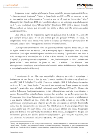 www.psicologia.pt
Documento produzido em 05-11-2011

Sempre que os pais recebem a informação de que o seu filho tem uma qualquer deficiência,
“…ficam em estado de choque” (Trainer in Stary-Gundersen, 2001, p.55). No momento em que
os pais recebem esta notícia, sentem-se “…como se uma parede maciça e impenetrável caísse”
(Trainer in Stary-Gundersen, 2001, p.55), sendo invadidos por um sofrimento avassalador, como
se de “…uma tonelada de tijolos” (Trainer in Stary-Gundersen, 2001, p.55) se tratasse. Segundo
Baker, nenhum ser humano está preparado para aceitar e educar um filho com necessidades
educativas especiais.
Claro está que esta dor é igualmente gigante em qualquer altura da vida do bebé, caso este
por qualquer motivo deixe de ser dito normal por um qualquer problema de saúde, ou
simplesmente porque ainda não se podia afirmar a existência de determinado problema antes de
uma certa idade do bebé, e não apenas no momento do seu nascimento.
Os pais podem ser informados sobre um qualquer problema cognitivo do seu filho, ao fim
de algum tempo de este ter nascido (Kirk & Gallagher), após se terem feito testes e exames
minuciosos (caso sejam necessários para a confirmação do mesmo). O que interessa reter é que o
filho tão esperado e tão desejado não é afinal o filho sonhado. De acordo com Emily Perl
Kingsley5, a gravidez poderá ser comparada a “…uma fabulosa viagem – a Itália”, embora esta
possa sofrer “…uma mudança do plano de voo…” e termine “…na Holanda”, não
correspondendo esta viagem ao «destino» sonhado durante todo o período em que foi projectada
e planeada (Bem-vindos à Holanda).

O nascimento de um filho com necessidades educativas especiais é avassalador, e
inicialmente os pais fazem o luto de uma “…morte simbólica da criança que deveria ter
nascido” (Kirk & Gallagher,1996,p.11). Esta morte simbólica (Kirk & Gallagher) pode revelarse através de “…um choque inicial…”, em que só após algum tempo de este ter ocorrido, os pais
sentirão “…a rejeição e a incredulidade culminando na dor” (Nielsen, 1999, p.29). Só após esta
espécie de luto, que funciona como catarse, os pais estão preparados para lutar pelos interesses e
desejos dos seus filhos, tentando alguns, promover-lhes a melhor vida que lhes conseguem dar.
Contudo, este conceito de lhes permitir o melhor desenvolvimento, nem sempre se coaduna com
o que deveria realmente ser feito. Muitos são os pais que ainda excluem os seus filhos de
determinadas aprendizagens, por julgarem que eles não são capazes de aprender determinada
coisa, fruto do «retardamento» que possuem. Não é fácil ser-se pai de uma criança diferente das
demais, aceitar que este «azar» recaiu sobre si, mas é preciso adoptar uma atitude de aceitação
para desta forma se conseguir lutar pelos interesses dessa criança. As expectativas dos pais são
inicialmente goradas, mas pouco a pouco irão compreender “…que o seu filho é diferente, mas
que tem muitas possibilidades educativas” (Bautista, 1997, p.236).
5

Emily Perl Kingsley é mãe de uma criança com Necessidades Educativas Especiais, e autora de um texto intitulado
“Bem-vindos à Holanda”, em que metaforicamente explica o que significa o surgimento de uma criança especial na
vida de uma família através de uma emocionante história à volta de uma viagem cujo rumo foi também alterado.
Susana Jorge Ferreira

5

 