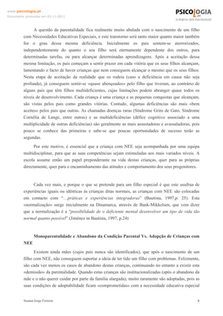 www.psicologia.pt
Documento produzido em 05-11-2011

A questão da parentalidade fica realmente muito abalada com o nascimento de um filho
com Necessidades Educativas Especiais, e este transtorno será tanto maior quanto maior também
for o grau dessa mesma deficiência. Inicialmente os pais sentem-se aterrorizados,
independentemente do quanto o seu filho será eternamente dependente dos outros, para
determinadas tarefas, ou para alcançar determinadas aprendizagens. Após a aceitação dessa
mesma limitação, os pais começam a sentir prazer em cada vitória que os seus filhos alcançam,
lamentando o facto de haver crianças que nem conseguem alcançar o mesmo que os seus filhos.
Nesta etapa de aceitação da realidade que os rodeia (caso a deficiência em causa não seja
profunda), já conseguem sentir-se «quase abençoados» pelo filho que tiveram, ao contrário de
alguns pais que têm filhos multideficientes, cujas limitações podem abranger quase todos os
níveis de desenvolvimento. Cada criança é uma criança e as pequenas conquistas que alcançam,
são vistas pelos pais como grandes vitórias. Contudo, algumas deficiências são mais «bem
aceites» pelos pais que outras. As chamadas doenças raras (Síndrome Grito de Gato, Síndrome
Cornélia de Lange, entre outras) e as multideficiências (défice cognitivo associado a uma
multiplicidade de outras deficiências) são geralmente as mais assustadoras e avassaladoras, pois
pouco se conhece das primeiras e sabe-se que poucas oportunidades de sucesso terão as
segundas.
Por este motivo, é essencial que a criança com NEE seja acompanhada por uma equipa
multidisciplinar, para que as suas competências sejam estimuladas aos mais variados níveis. A
escola assume então um papel preponderante na vida destas crianças, quer para as próprias
directamente, quer para o encaminhamento das atitudes e comportamento dos seus progenitores.

Cada vez mais, e porque o que se pretende para um filho especial é que este usufrua de
experiências iguais ou idênticas às crianças ditas normais, as crianças com NEE são colocadas
em contacto com “…práticas e experiências integradoras” (Bautista, 1997,p. 25). Esta
«normalização» surge inicialmente na Dinamarca, através de Bank-Mikkelsen, que vem dizer
que a normalização é a “possibilidade de o deficiente mental desenvolver um tipo de vida tão
normal quanto possível” (Jiménez in Bautista, 1997, p.24)

Monoparentalidade e Abandono da Condição Parental Vs. Adopção de Crianças com
NEE
Existem ainda mães (cujos pais nunca são identificados), que após o nascimento de um
filho com NEE, não conseguem suportar a ideia de ter tido um filho com problemas. Felizmente,
são cada vez menos os casos de abandono destas crianças, continuando no entanto a existir esta
«demissão» da parentalidade. Quando estas crianças são institucionalizadas (após o abandono da
mãe e o não querer cuidar por parte da família alargada), muito raramente são adoptadas, pois as
suas condições de adoptabilidade ficam «comprometidas» com a necessidade educativa especial

Susana Jorge Ferreira

6

 