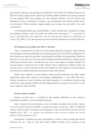 www.psicologia.pt
Documento produzido em 05-11-2011

que possuem, ainda que esta seja ligeira ou moderada. Se uma futura mãe biológica deseja ter um
filho dito normal, porque motivo alguém que pretende adoptar, adoptará uma criança portadora
de uma qualquer NEE? Esta pergunta tem sido colocada inúmeras vezes por técnicos que
trabalham em lares e instituições de crianças, e que acompanham estas crianças durante todo o
seu crescimento. Muito raramente, alguém adoptou uma criança com este perfil e com estas
características.
A total disponibilidade para a parentalidade, é o único caminho para a adopção de crianças
sem qualquer restrição. Assim, de acordo com Maria Clara Sottomayor, a “…capacidade de
amar, a tolerância para com a diferença…não são características subjectivas e impossíveis de
avaliar” (Sá, 2008, p. 114), apenas poucas pessoas conseguem ultrapassar essa mesma diferença.

O Nascimento de um Filho com NEE Vs. Divórcio
Após o nascimento de um filho com Necessidades Educativas Especiais, muitas famílias
não conseguem encetar uma alteração no seu próprio projecto de vida, de forma a integrarem este
novo elemento que agora faz parte dela. O nascimento de um filho com Necessidades Educativas
Especiais, cria nos pais níveis de stress muito elevados, gerando desconforto na relação que até
então parecia funcionar bem, e levando este, por vezes, a uma ruptura na relação conjugal. Isto
acontece porque o nascimento de um filho especial coloca exigências de inúmeras ordens aos
seus pais, não só ao nível económico-social, como também ao nível temporal, visto estas crianças
necessitarem de cuidados redobrados das demais crianças ditas normais.
Muitas vezes, também, os casais tendem a culpar-se pelo nascimento deste filho, usando
argumentos muitas vezes ridículos. Esta constante culpabilização, e o não saber lidar com a
criança, incrementa no seio da família uma tensão inigualável. As estatísticas dizem-nos que
maioria dos casais que têm um filho com NEE (diagnosticado à nascença) se divorcia nos 2 anos
que se seguem ao parto (Correia).

Escola ,Criança e Família
Quando um bebé nasce e é portador de uma qualquer deficiência, os pais sentem-se
inicialmente «perdidos» e sem força anímica para agir.
Após o «enterro» do seu luto interno, e com o constante crescimento do seu bebé, e porque
os pais não podem deixar de trabalhar, a questão do espaço escolar que o filho irá frequentar
começa a fazer-se sentir. No entanto, esta preocupação é cada vez mais fácil de resolver, pois até
meados do séc. XX “…as crianças com deficiência eram em geral excluídas das escolas
públicas” (Stray-Gundersen, 253).
Actualmente, o problema que mais comummente se coloca é onde se podem pôr crianças
diferentes até aos 3 anos de vida, pois muitos colégios privados não os aceitam ou não
Susana Jorge Ferreira

7

 