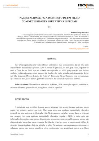 Susana Jorge Ferreira 1
www.psicologia.pt
Documento produzido em 05-11-2011
PARENTALIDADE VS. NASCIMENTO DE UM FILHO
COM NECESSIDADES EDUCATIVAS ESPECIAIS
2011
Susana Jorge Ferreira
Licenciada pela Escola Superior de Educação Almeida Garrett, é também Pós-graduada e Mestre em
Educação Artística (Pré-Bolonha) pela Faculdade de Belas Artes da Universidade de Lisboa. Actualmente é
finalista da Pós-graduação em Protecção de Crianças em Perigo e Intervenção Local, leccionado no Instituto
Superior de Ciências Sociais e Políticas, da Universidade Técnica de Lisboa. Exerce funções de Educadora
de Infância nas Unidades de Educação da Câmara Municipal de Lisboa (Portugal)
E-mail:
sueferreira.jorge@gmail.com
RESUMO
Este artigo apresenta uma visão sobre os sentimentos face ao nascimento de um filho com
Necessidades Educativas Especiais. Após 9 meses de gravidez, os pais, por vezes, deparam-se
com o facto do seu bebé, não ser o bebé tão esperado. As 1001 programações que tinham
sonhado e planeado para o novo membro da família, são então trocadas pela imensa dor de ter
um filho diferente. Depois da dor e do “enterro” da mesma, há que lutar por essa nova criança,
que tem nada mais, nada menos, que todos os direitos das outras crianças ditas normais.
Palavras-chave: Necessidades educativas especiais, NEE, educação especial, deficiência,
crianças diferentes, parentalidade, adopção de crianças especiais
INTRODUÇÃO
A notícia de uma gravidez, é quase sempre encarada com um sorriso por parte dos novos
papás. No entanto, sempre que este filho nasce com uma qualquer necessidade educativa
especial, os pais sentem-se traídos pela vida. Neste pequeno trabalho, iremos focar as crianças
que nascem com uma qualquer necessidade educativa especial - NEE, e cujos pais são
informados logo após o nascimento. Ou seja, não nos centraremos em problemas que apenas são
diagnosticados numa fase mais avançada da vida das crianças, como o transtorno do défice de
atenção, hiperactividade, dislexia, dislalia e afins. No entanto, não pretendemos minimizar o
«choque» que os pais sentem quando se vêem confrontados com a notícia de que os seus filhos
 