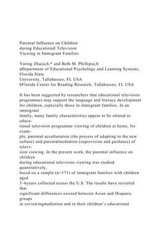 Parental Influence on Children
during Educational Television
Viewing in Immigrant Families
Yuting Zhaoa,b,* and Beth M. Phillipsa,b
aDepartment of Educational Psychology and Learning Systems,
Florida State
University, Tallahassee, FL USA
bFlorida Center for Reading Research, Tallahassee, FL USA
It has been suggested by researchers that educational television
programmes may support the language and literacy development
for children, especially those in immigrant families. In an
immigrant
family, many family characteristics appear to be related to
educa-
tional television programme viewing of children at home, for
exam-
ple, parental acculturation (the process of adapting to the new
culture) and parentalmediation (supervision and guidance) of
televi-
sion viewing. In the present work, the parental influence on
children
during educational television viewing was studied
quantitatively,
based on a sample (n=171) of immigrant families with children
aged
3–6years collected across the U.S. The results have revealed
that
significant differences existed between Asian and Hispanic
groups
in coviewingmediation and in their children’s educational
 