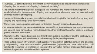 ◦ Trivers (1972) defined parental investment as “Any investment by the parent in an individual
offspring that increases the offspring’s chance of surviving”
◦ The female investment is greater as eggs are less numerous and more costly than sperm. A
female is limited in the number of offspring she can produce whereas a male can have a virtually
unlimited number of offspring.
◦ Human mothers make a greater pre-natal contribution through the demands of pregnancy and
carrying and nourishing a child for 40 weeks.
◦ Women also make a greater post-natal contribution through breastfeeding and care.
◦ An increase in brain size has made childbirth more difficult, human babies are born prematurely
and so need extra care and are more dependent on their mothers than other species, resulting in
greater maternal investment.
◦ Alternatively, the required parental investment from males is much lower and the best way for a
male to increase his inclusive fitness is to have many fertile, female partners
◦ These factors explain why women select quality over quantity in potential partners and prioritise
good parenting characteristics as well as good resources (high salary or characteristics that could
translate to resources, i.e. intelligence) to ensure the survival of her few, precious offspring and
men opt for youth as more desirable in a partner
 