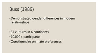 Buss (1989)
◦Demonstrated gender differences in modern
relationships
◦37 cultures in 6 continents
◦10,000+ participants
◦Questionnaire on mate preferences
 
