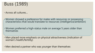 Buss (1989)
◦ Across all cultures…
◦ Women showed a preference for males with resources or possessing
characteristics that would translate to resources (intelligence/ambition)
◦ Women preferred a high-status male on average 5 years older than
themselves
◦ Men placed more emphasis on physical attractiveness (indication of
woman’s health/fertility)
◦ Men desired a partner who was younger than themselves
 