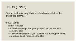 Buss (1992)
◦Sexual jealousy may have evolved as a solution to
these problems…
◦Buss (1992)
◦Which is worse?
◦ A) The knowledge that your partner has had sex with
someone else
◦ B) The knowledge that your partner has developed a deep
emotional bond with someone else
 