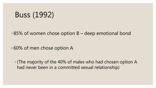 Buss (1992)
◦85% of women chose option B – deep emotional bond
◦60% of men chose option A
◦ (The majority of the 40% of males who had chosen option A
had never been in a committed sexual relationship)
 
