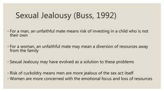 Sexual Jealousy (Buss, 1992)
◦ For a man, an unfaithful mate means risk of investing in a child who is not
their own
◦ For a woman, an unfaithful mate may mean a diversion of resources away
from the family
◦ Sexual Jealousy may have evolved as a solution to these problems
◦ Risk of cuckoldry means men are more jealous of the sex act itself
◦ Women are more concerned with the emotional focus and loss of resources
 