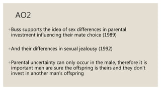 AO2
◦Buss supports the idea of sex differences in parental
investment influencing their mate choice (1989)
◦And their differences in sexual jealousy (1992)
◦Parental uncertainty can only occur in the male, therefore it is
important men are sure the offspring is theirs and they don’t
invest in another man’s offspring
 