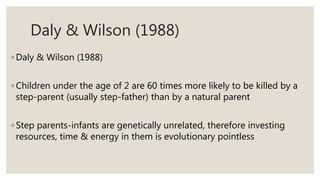 Daly & Wilson (1988)
◦ Daly & Wilson (1988)
◦ Children under the age of 2 are 60 times more likely to be killed by a
step-parent (usually step-father) than by a natural parent
◦ Step parents-infants are genetically unrelated, therefore investing
resources, time & energy in them is evolutionary pointless
 
