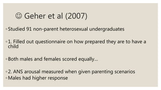  Geher et al (2007)
◦Studied 91 non-parent heterosexual undergraduates
◦1. Filled out questionnaire on how prepared they are to have a
child
◦Both males and females scored equally…
◦2. ANS arousal measured when given parenting scenarios
◦Males had higher response
 