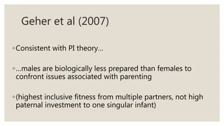 Geher et al (2007)
◦Consistent with PI theory…
◦…males are biologically less prepared than females to
confront issues associated with parenting
◦(highest inclusive fitness from multiple partners, not high
paternal investment to one singular infant)
 