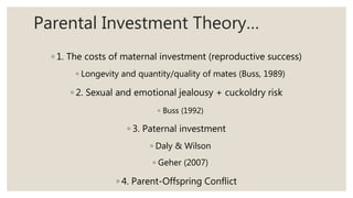 Parental Investment Theory…
◦ 1. The costs of maternal investment (reproductive success)
◦ Longevity and quantity/quality of mates (Buss, 1989)
◦ 2. Sexual and emotional jealousy + cuckoldry risk
◦ Buss (1992)
◦ 3. Paternal investment
◦ Daly & Wilson
◦ Geher (2007)
◦ 4. Parent-Offspring Conflict
 
