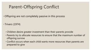 Parent-Offspring Conflict
◦ Offspring are not completely passive in this process
◦ Trivers (1974)
◦ Children desire greater investment than their parents provide
◦ Parents try to allocate resources to ensure that the maximum number of
offspring survive
◦ Conflict occurs when each child wants more resources than parents are
prepared to give
 