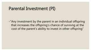 Parental Investment (PI)
◦“Any investment by the parent in an individual offspring
that increases the offspring’s chance of survivng at the
cost of the parent’s ability to invest in other offspring”
 
