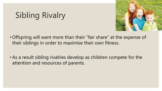 Sibling Rivalry
• Offspring will want more than their “fair share” at the expense of
their siblings in order to maximise their own fitness.
• As a result sibling rivalries develop as children compete for the
attention and resources of parents.
 