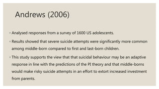 Andrews (2006)
◦ Analysed responses from a survey of 1600 US adolescents.
◦ Results showed that severe suicide attempts were significantly more common
among middle-born compared to first and last-born children.
◦ This study supports the view that that suicidal behaviour may be an adaptive
response in line with the predictions of the PI theory and that middle-borns
would make risky suicide attempts in an effort to extort increased investment
from parents.
 