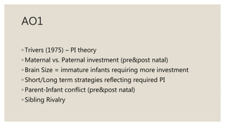 AO1
◦ Trivers (1975) – PI theory
◦ Maternal vs. Paternal investment (pre&post natal)
◦ Brain Size = immature infants requiring more investment
◦ Short/Long term strategies reflecting required PI
◦ Parent-Infant conflict (pre&post natal)
◦ Sibling Rivalry
 