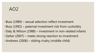 AO2
◦Buss (1989) – sexual selection reflect investment
◦Buss (1992) – paternal investment risk from cuckoldry
◦Daly & Wilson (1988) – investment in non-related infants
◦Geher (2007) – males strong reaction to investment
◦Andrews (2006) – sibling rivalry (middle child)
 
