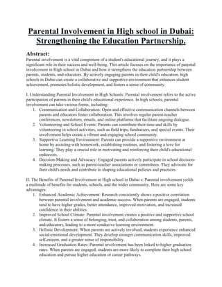 Parental Involvement in High school in Dubai:
Strengthening the Education Partnership.
Abstract:
Parental involvement is a vital component of a student's educational journey, and it plays a
significant role in their success and well-being. This article focuses on the importance of parental
involvement in High school in Dubai and how it strengthens the education partnership between
parents, students, and educators. By actively engaging parents in their child's education, high
schools in Dubai can create a collaborative and supportive environment that enhances student
achievement, promotes holistic development, and fosters a sense of community.
I. Understanding Parental Involvement in High Schools: Parental involvement refers to the active
participation of parents in their child's educational experience. In high schools, parental
involvement can take various forms, including:
1. Communication and Collaboration: Open and effective communication channels between
parents and educators foster collaboration. This involves regular parent-teacher
conferences, newsletters, emails, and online platforms that facilitate ongoing dialogue.
2. Volunteering and School Events: Parents can contribute their time and skills by
volunteering in school activities, such as field trips, fundraisers, and special events. Their
involvement helps create a vibrant and engaging school community.
3. Supportive Learning Environment: Parents can provide a supportive environment at
home by assisting with homework, establishing routines, and fostering a love for
learning. They play a crucial role in motivating and reinforcing their child's educational
endeavors.
4. Decision-Making and Advocacy: Engaged parents actively participate in school decision-
making processes, such as parent-teacher associations or committees. They advocate for
their child's needs and contribute to shaping educational policies and practices.
II. The Benefits of Parental Involvement in High school in Dubai s: Parental involvement yields
a multitude of benefits for students, schools, and the wider community. Here are some key
advantages:
1. Enhanced Academic Achievement: Research consistently shows a positive correlation
between parental involvement and academic success. When parents are engaged, students
tend to have higher grades, better attendance, improved motivation, and increased
confidence in their abilities.
2. Improved School Climate: Parental involvement creates a positive and supportive school
climate. It fosters a sense of belonging, trust, and collaboration among students, parents,
and educators, leading to a more conducive learning environment.
3. Holistic Development: When parents are actively involved, students experience enhanced
social-emotional development. They develop stronger communication skills, improved
self-esteem, and a greater sense of responsibility.
4. Increased Graduation Rates: Parental involvement has been linked to higher graduation
rates. When parents are engaged, students are more likely to complete their high school
education and pursue higher education or career pathways.
 