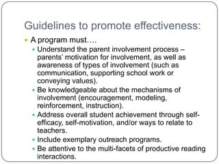 Guidelines to promote effectiveness:
 A program must….
  Understand the parent involvement process –
   parents’ motivation for involvement, as well as
   awareness of types of involvement (such as
   communication, supporting school work or
   conveying values).
  Be knowledgeable about the mechanisms of
   involvement (encouragement, modeling,
   reinforcement, instruction).
  Address overall student achievement through self-
   efficacy, self-motivation, and/or ways to relate to
   teachers.
  Include exemplary outreach programs.
  Be attentive to the multi-facets of productive reading
   interactions.
 