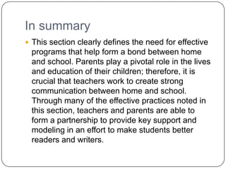In summary
 This section clearly defines the need for effective
 programs that help form a bond between home
 and school. Parents play a pivotal role in the lives
 and education of their children; therefore, it is
 crucial that teachers work to create strong
 communication between home and school.
 Through many of the effective practices noted in
 this section, teachers and parents are able to
 form a partnership to provide key support and
 modeling in an effort to make students better
 readers and writers.
 