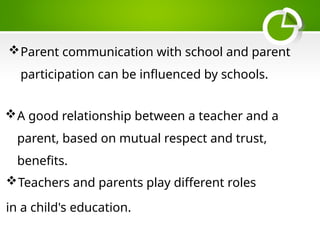 Parent communication with school and parent
participation can be influenced by schools.
Teachers and parents play different roles
in a child's education.
A good relationship between a teacher and a
parent, based on mutual respect and trust,
benefits.
 
