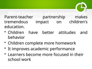 What happens when parents are
involved?
Parent-teacher partnership makes
tremendous impact on children's
education.
• Children have better attitudes and
behavior
• Children complete more homework
• It improves academic performance
• Learners become more focused in their
school work
 