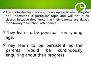  This motivates learners not to give up easily when they do
not understand a particular topic and will not bunk
classes because they know that their parents are always
monitoring their school attendance.
They learn to be punctual from young
age.
They learn to be persistent as the
parents would be continuously
enquiring about their progress.
 
