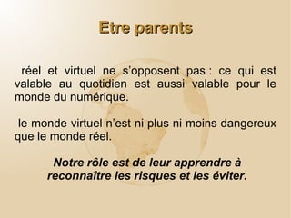 Parentalité et Internet Elevés dans un environnement moderne et nouveau d’information et de communication, les enfants d’aujourd’hui sont largement en rupture avec la génération précédente pour tout ce qui concerne l’utilisation des outils numériques. Notre conviction commune est que cet environnement ne change pas les fondamentaux de l’exercice de la parentalité. 