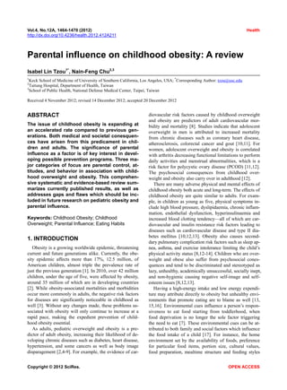 Vol.4, No.12A, 1464-1470 (2012) Health
http://dx.doi.org/10.4236/health.2012.412A211
Parental influence on childhood obesity: A review
Isabel Lin Tzou1*
, Nain-Feng Chu2,3
1
Keck School of Medicine of University of Southern California, Los Angeles, USA; *
Corresponding Author: tzou@usc.edu
2
Taitung Hospital, Department of Health, Taiwan
3
School of Public Health, National Defense Medical Center, Taipei, Taiwan
Received 4 November 2012; revised 14 December 2012; accepted 20 December 2012
ABSTRACT
The issue of childhood obesity is expanding at
an accelerated rate compared to previous gen-
erations. Both medical and societal conesquen-
ces have arisen from this predicament in chil-
dren and adults. The significance of parental
influence as a factor is of key interest in devel-
oping possible prevention programs. Three ma-
jor categories of focus are parental control, at-
titudes, and behavior in association with child-
hood overweight and obesity. This comprehen-
sive systematic and evidence-based review sum-
marizes currently published results, as well as
addresses gaps and flaws which should be inc-
luded in future research on pediatric obesity and
parental influence.
Keywords: Childhood Obesity; Childhood
Overweight; Parental Influence; Eating Habits
1. INTRODUCTION
Obesity is a growing worldwide epidemic, threatening
current and future generations alike. Currently, the obe-
sity epidemic affects more than 17%, 12.5 million, of
American children, almost triple the prevalence rate of
just the previous generation [1]. In 2010, over 42 million
children, under the age of five, were affected by obesity,
around 35 million of which are in developing countries
[2]. While obesity-associated mortalities and morbidities
occur more commonly in adults, the negative risk factors
for diseases are significantly noticeable in childhood as
well [3]. Without any changes made, these problems as-
sociated with obesity will only continue to increase at a
rapid pace, making the expedient prevention of child-
hood obesity essential.
As adults, pediatric overweight and obesity is a pre-
dictor of adult obesity, increasing their likelihood of de-
veloping chronic diseases such as diabetes, heart disease,
hypertension, and some cancers as well as body image
disparagement [2,4-9]. For example, the evidence of car-
diovascular risk factors caused by childhood overweight
and obesity are predictors of adult cardiovascular mor-
bidity and mortality [8]. Studies indicate that adolescent
overweight in men is attributed to increased mortality
from chronic diseases such as coronary heart disease,
atherosclerosis, colorectal cancer and gout [10,11]. For
women, adolescent overweight and obesity is correlated
with arthritis decreasing functional limitations to perform
daily activities and menstrual abnormalities, which is a
risk factor for polycystic ovary disease (PCOD) [11,12].
The psychosocial consequences from childhood over-
weight and obesity also carry over in adulthood [12].
There are many adverse physical and mental effects of
childhood obesity both acute and long-term. The effects of
childhood obesity are quite similar to adults. For exam-
ple, in children as young as five, physical symptoms in-
clude high blood pressure, dyslipidaemia, chronic inflam-
mation, endothelial dysfunction, hyperinsulinaemia and
increased blood clotting tendency—all of which are car-
diovascular and insulin resistance risk factors leading to
diseases such as cardiovascular disease and type II dia-
betes mellitus [10,12,13]. Obesity also causes second-
dary pulmonary complication risk factors such as sleep ap-
nea, asthma, and exercise intolerance limiting the child’s
physical activity status [8,12-14]. Children who are over-
weight and obese also suffer from psychosocial cones-
quences and tend to be discriminated and stereotyped as
lazy, unhealthy, academically unsuccessful, socially inept,
and non-hygienic causing negative self-image and self-
esteem issues [8,12,13].
Having a high-energy intake and low energy expendi-
ture may attribute directly to obesity but unhealthy envi-
ronments that promote eating are to blame as well [13,
15,16]. Environmental cues influence a person’s respon-
siveness to eat food starting from toddlerhood, when
food deprivation is no longer the sole factor triggering
the need to eat [7]. These environmental cues can be at-
tributed to both family and social factors which influence
the food intake of a child [17]. For instance, the home
environment set by the availability of foods, preference
for particular food items, portion size, cultural values,
food preparation, mealtime structure and feeding styles
Copyright © 2012 SciRes. OPEN ACCESS
 