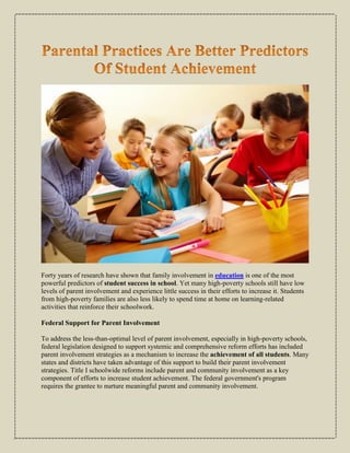 Forty years of research have shown that family involvement in education is one of the most
powerful predictors of student success in school. Yet many high-poverty schools still have low
levels of parent involvement and experience little success in their efforts to increase it. Students
from high-poverty families are also less likely to spend time at home on learning-related
activities that reinforce their schoolwork.
Federal Support for Parent Involvement
To address the less-than-optimal level of parent involvement, especially in high-poverty schools,
federal legislation designed to support systemic and comprehensive reform efforts has included
parent involvement strategies as a mechanism to increase the achievement of all students. Many
states and districts have taken advantage of this support to build their parent involvement
strategies. Title I schoolwide reforms include parent and community involvement as a key
component of efforts to increase student achievement. The federal government's program
requires the grantee to nurture meaningful parent and community involvement.
 