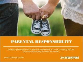 www.localsolicitors.com
PARENTAL RESPONSIBILITY
A guide explaining the law on parental responsibility in the UK, including who has
parental responsibility and what this entails.
www.localsolicitors.com
 