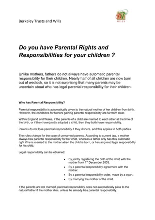 Berkeley Trusts and Wills




Do you have Parental Rights and
Responsibilities for your children ?


Unlike mothers, fathers do not always have automatic parental
responsibility for their children. Nearly half of all children are now born
out of wedlock, so it is not surprising that many parents may be
uncertain about who has legal parental responsibility for their children.



Who has Parental Responsibility?

Parental responsibility is automatically given to the natural mother of her children from birth.
However, the conditions for fathers gaining parental responsibility are far from clear.

Within England and Wales, if the parents of a child are married to each other at the time of
the birth, or if they have jointly adopted a child, then they both have responsibility.

Parents do not lose parental responsibility if they divorce, and this applies to both parties.

The rules change for the case of unmarried parents. According to current law, a mother
always has parental responsibility for her child, whereas a father only has this automatic
right if he is married to the mother when the child is born, or has acquired legal responsibility
for his child.

Legal responsibility can be obtained:

                                         By jointly registering the birth of the child with the
                                         mother from 1st December 2003.
                                         By a parental responsibility agreement with the
                                         mother.
                                         By a parental responsibility order, made by a court.
                                         By marrying the mother of the child.

If the parents are not married, parental responsibility does not automatically pass to the
natural father if the mother dies, unless he already has parental responsibility.
 