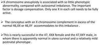 X chromosome aneuploidy is associated with so little phenotypic
abnormality, compared with autosomal imbalance. The important
factor is dosage compensation. Only one X in each cell needs to be fully
active.
 The conceptus with an X chromosome complement in excess of the
normal 46,XX or 46,XY accommodates to this imbalance .
This is nearly successful in the 47, XXX female and the 47,XXY male, in
whom there is apparently normal in utero survival and a relatively mild
postnatal phenotype .
 