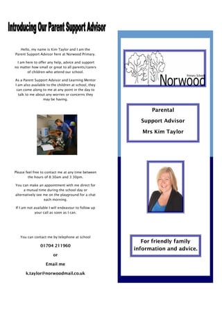 Hello, my name is Kim Taylor and I am the
Parent Support Advisor here at Norwood Primary.

 I am here to offer any help, advice and support
no matter how small or great to all parents/carers
       of children who attend our school.

As a Parent Support Advisor and Learning Mentor
I am also available to the children at school, they
 can come along to me at any point in the day to
  talk to me about any worries or concerns they
                 may be having.


                                                            Parental

                                                        Support Advisor

                                                         Mrs Kim Taylor




Please feel free to contact me at any time between
        the hours of 8:30am and 3:30pm.

You can make an appointment with me direct for
     a mutual time during the school day or
alternatively see me on the playground for a chat
                  each morning.

If I am not available I will endeavour to follow up
            your call as soon as I can.




   You can contact me by telephone at school
                                                         For friendly family
               01704 211960
                                                      information and advice.
                        or

                   Email me

      k.taylor@norwoodmail.co.uk
 