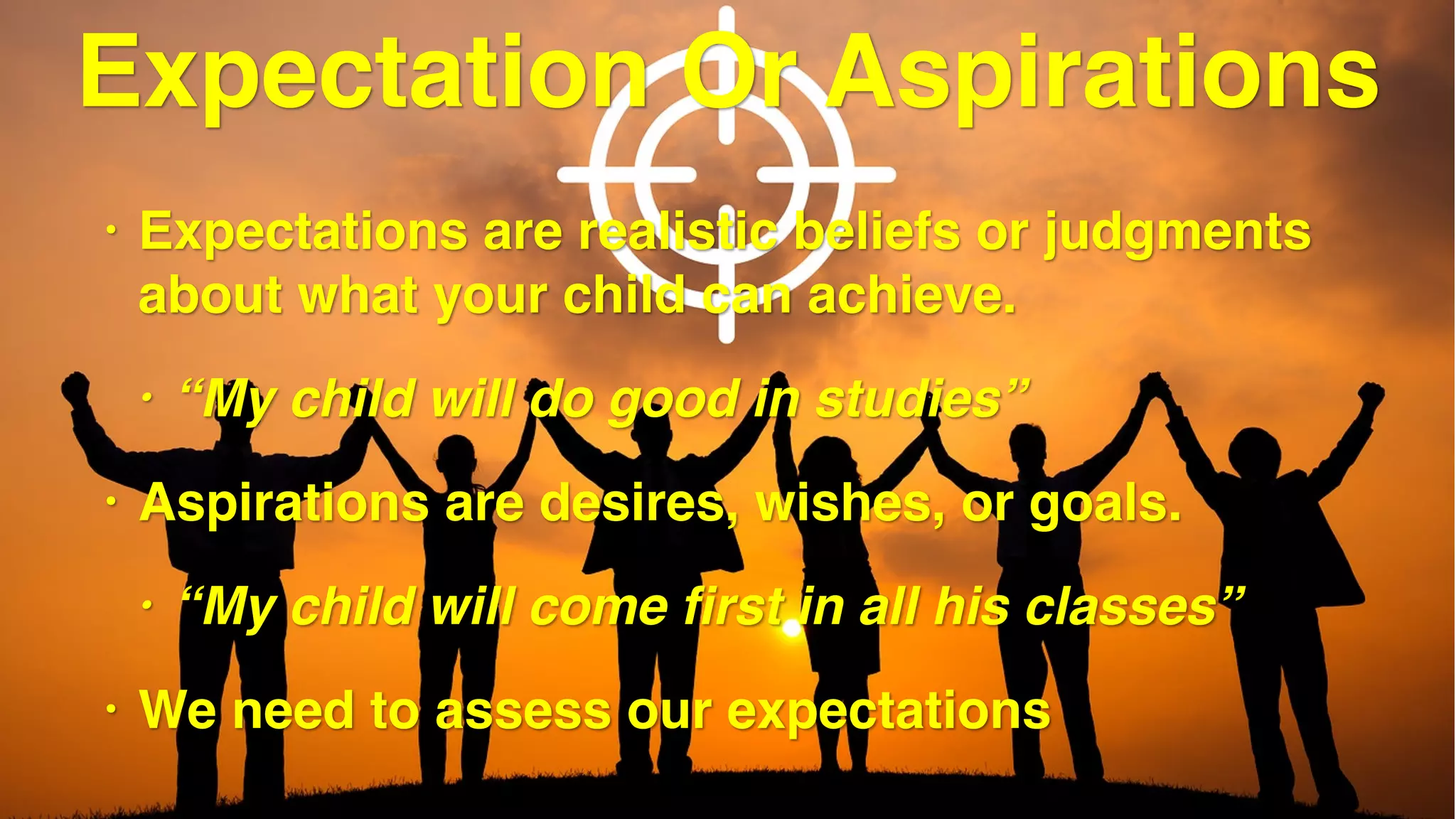 Expectation Or Aspirations
• Expectations are realistic beliefs or judgments
about what your child can achieve.
• “My child will do good in studies”
• Aspirations are desires, wishes, or goals.
• “My child will come first in all his classes”
• We need to assess our expectations
 