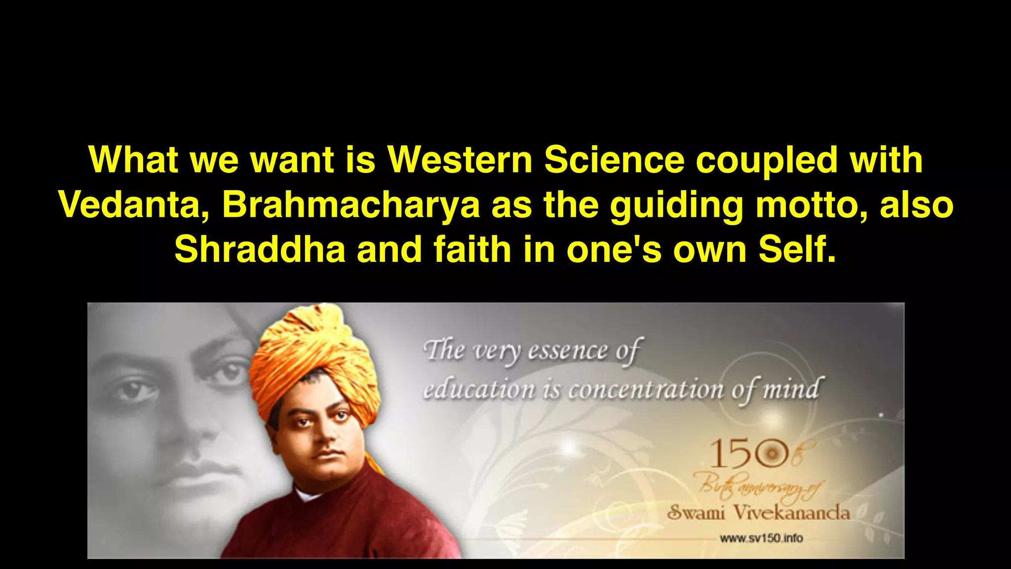 What we want is Western Science coupled with
Vedanta, Brahmacharya as the guiding motto, also
Shraddha and faith in one's own Self.
 