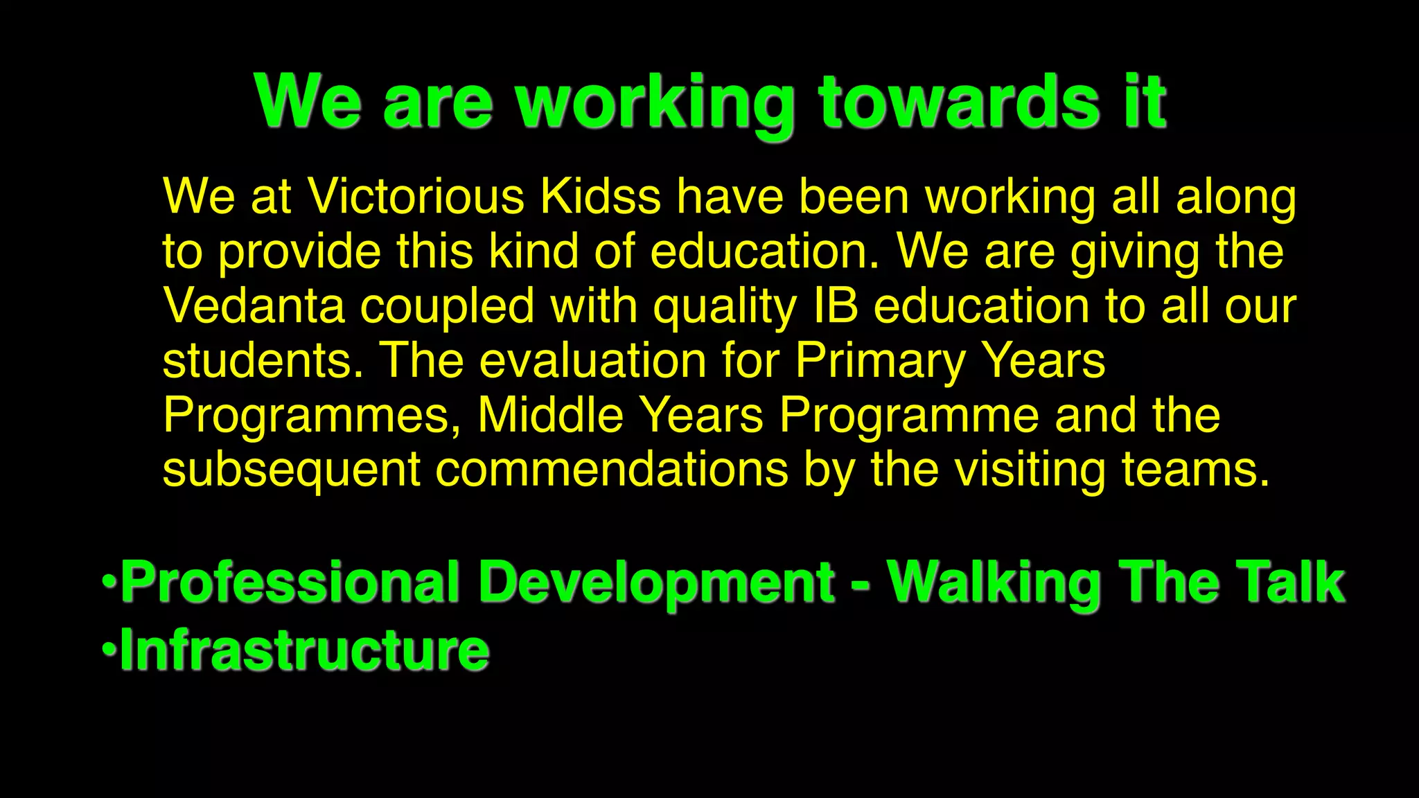 We are working towards it
• We at Victorious Kidss have been working all along
to provide this kind of education. We are giving the
Vedanta coupled with quality IB education to all our
students. The evaluation for Primary Years
Programmes, Middle Years Programme and the
subsequent commendations by the visiting teams.
•Professional Development - Walking The Talk
•Infrastructure
 