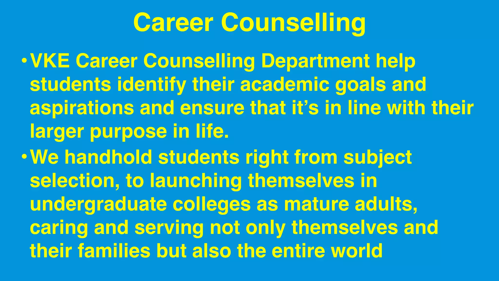 Career Counselling
•VKE Career Counselling Department help
students identify their academic goals and
aspirations and ensure that it’s in line with their
larger purpose in life.
•We handhold students right from subject
selection, to launching themselves in
undergraduate colleges as mature adults,
caring and serving not only themselves and
their families but also the entire world
 