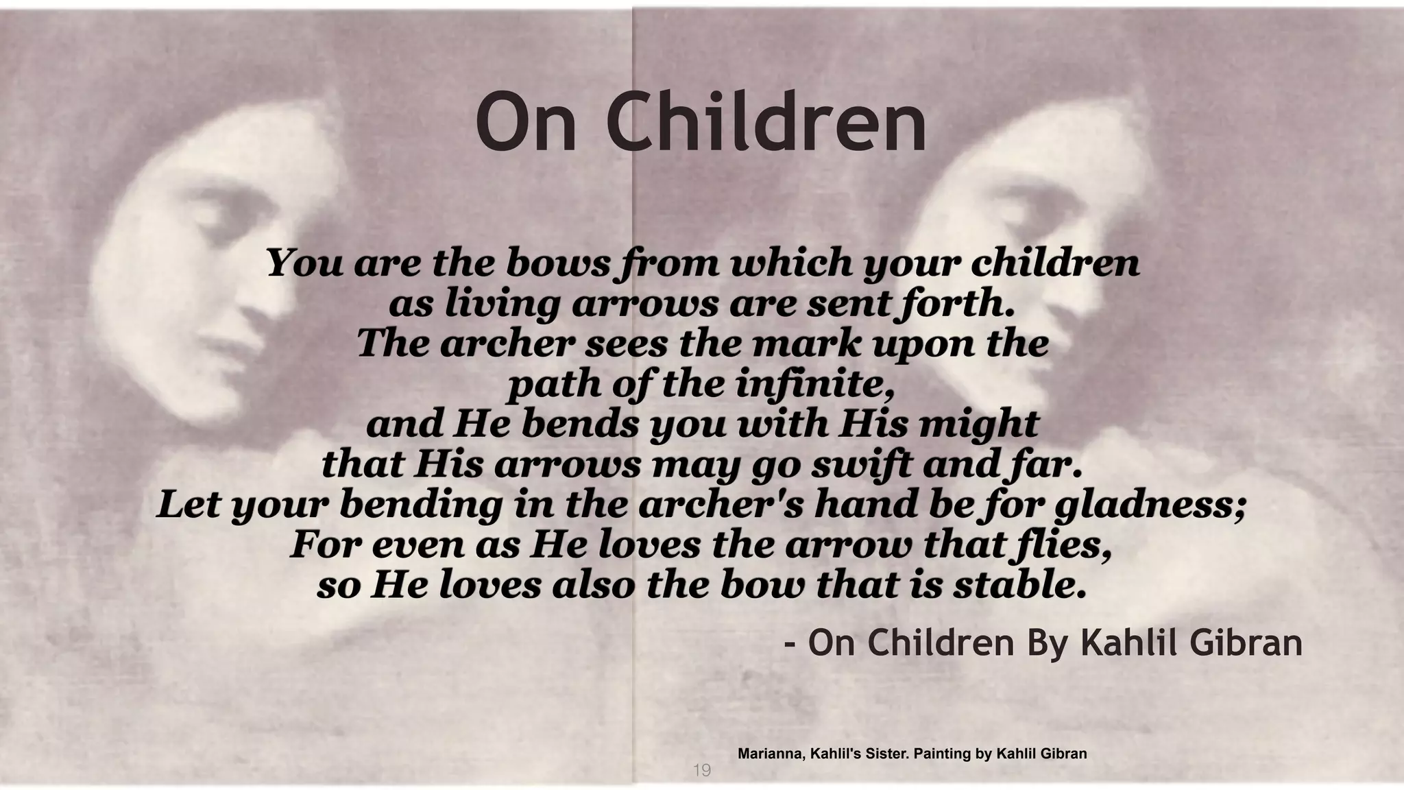 On Children
You are the bows from which your children 
as living arrows are sent forth. 
The archer sees the mark upon the  
path of the infinite,  
and He bends you with His might  
that His arrows may go swift and far. 
Let your bending in the archer's hand be for gladness; 
For even as He loves the arrow that flies,  
so He loves also the bow that is stable.
- On Children By Kahlil Gibran
19
Marianna, Kahlil's Sister. Painting by Kahlil Gibran
 